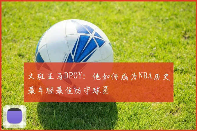 文班亚马DPOY：他如何成为NBA历史最年轻最佳防守球员