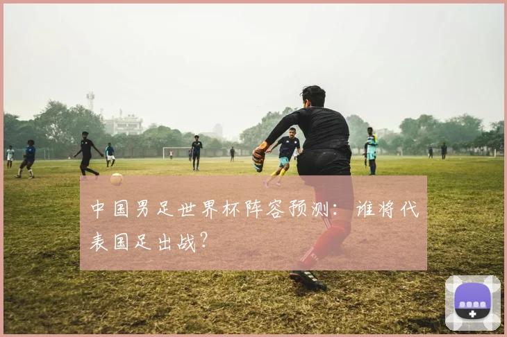 中国男足世界杯阵容预测：谁将代表国足出战？