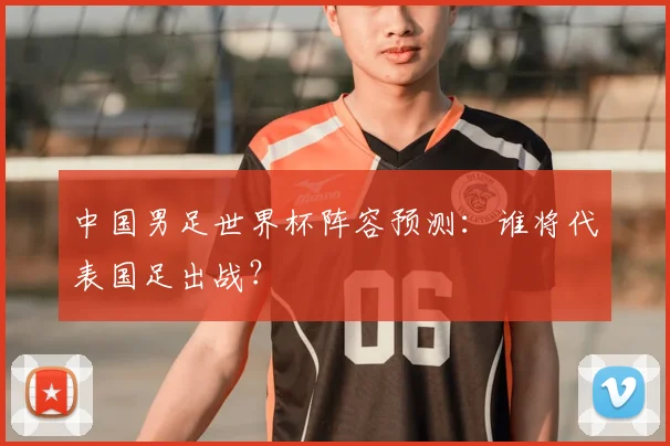 中国男足世界杯阵容预测：谁将代表国足出战？