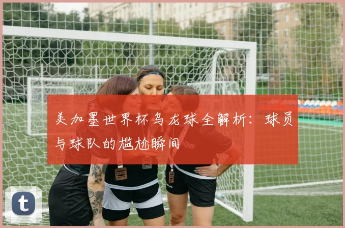 美加墨世界杯乌龙球全解析:球员与球队的尴尬瞬间