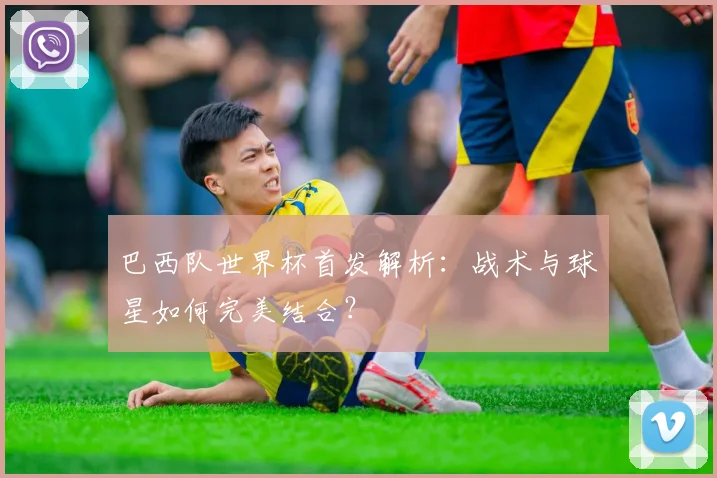 巴西队世界杯首发解析:战术与球星如何完美结合?